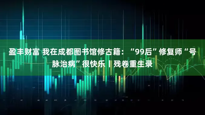 盈丰财富 我在成都图书馆修古籍：“99后”修复师“号脉治病”很快乐丨残卷重生录