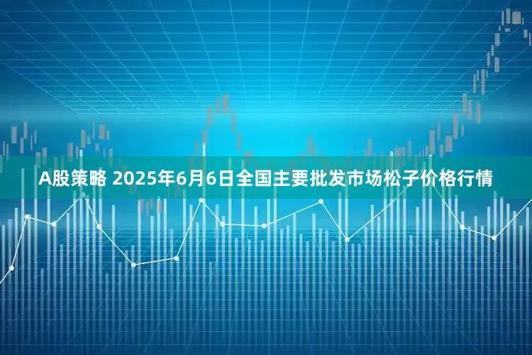 A股策略 2025年6月6日全国主要批发市场松子价格行情