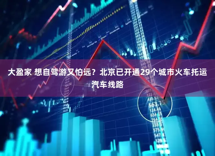 大盈家 想自驾游又怕远？北京已开通29个城市火车托运汽车线路