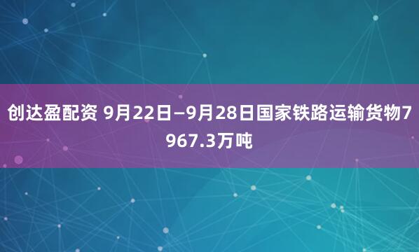 创达盈配资 9月22日—9月28日国家铁路运输货物7967.3万吨