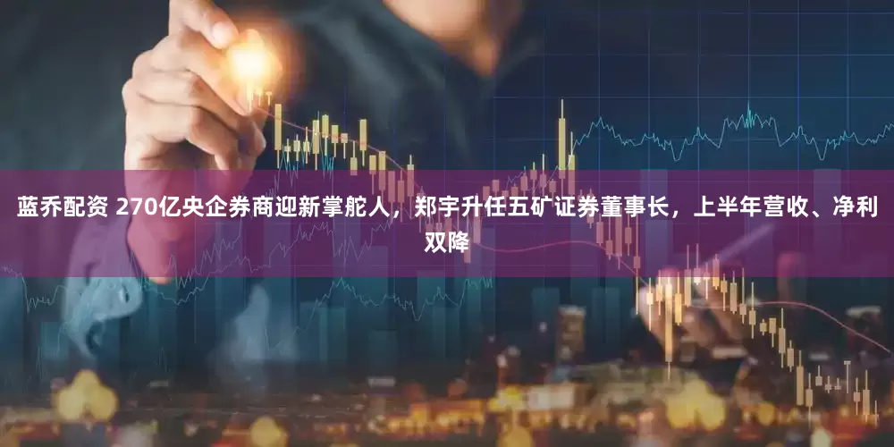 蓝乔配资 270亿央企券商迎新掌舵人，郑宇升任五矿证券董事长，上半年营收、净利双降