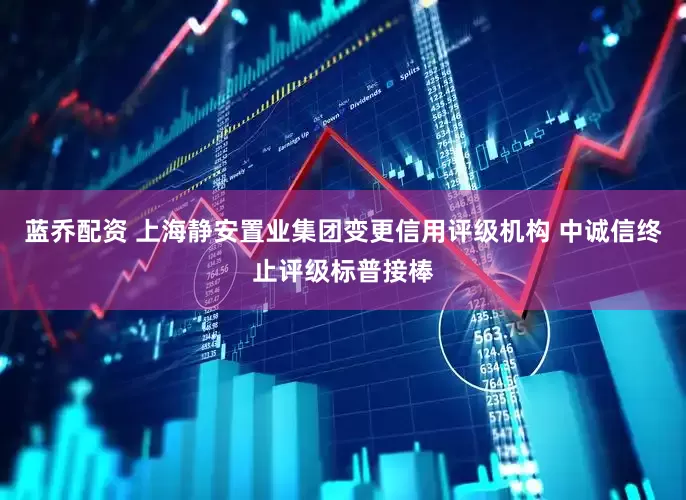蓝乔配资 上海静安置业集团变更信用评级机构 中诚信终止评级标普接棒