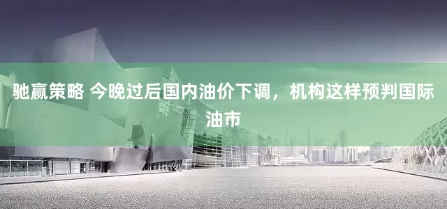 驰赢策略 今晚过后国内油价下调，机构这样预判国际油市