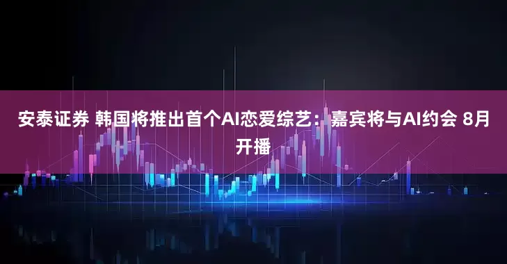 安泰证券 韩国将推出首个AI恋爱综艺：嘉宾将与AI约会 8月开播